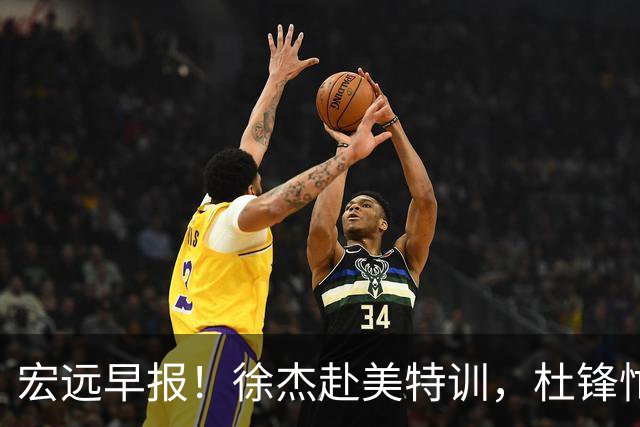 宏远早报！徐杰赴美特训，杜锋忙于活动，虎头展现天赋！