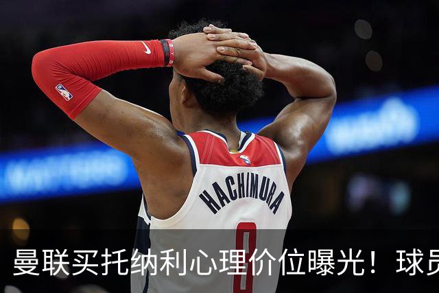 曼联买托纳利心理价位曝光！球员首选梦剧场，恐需其主动促成转会